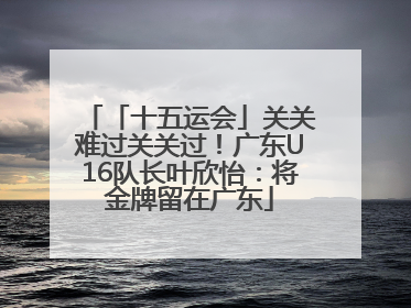 「十五运会」关关难过关关过！广东U16队长叶欣怡：将金牌留在广东