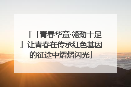 「青春华章·赣劲十足」让青春在传承红色基因的征途中熠熠闪光