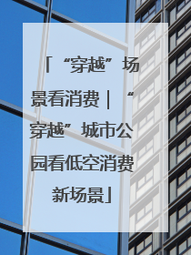 “穿越”场景看消费｜“穿越”城市公园看低空消费新场景