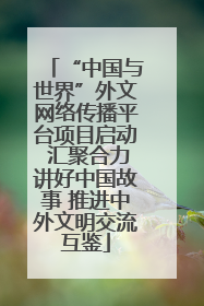 “中国与世界”外文网络传播平台项目启动 汇聚合力讲好中国故事 推进中外文明交流互鉴
