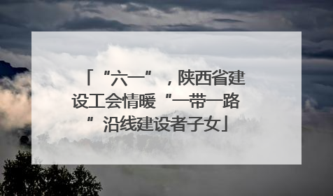 “六一”，陕西省建设工会情暖“一带一路”沿线建设者子女