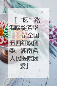 “医”路温暖绽芳华——记全国五四红旗团委、湖南省人民医院团委