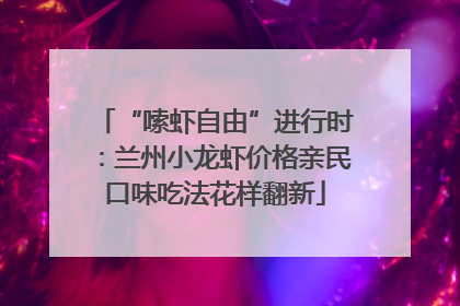 “嗦虾自由”进行时：兰州小龙虾价格亲民口味吃法花样翻新