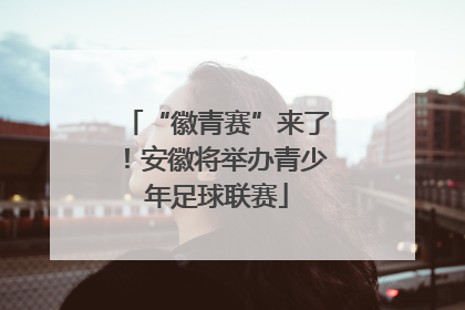 “徽青赛”来了！安徽将举办青少年足球联赛