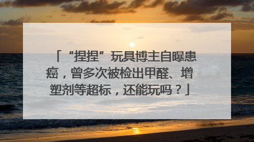 “捏捏”玩具博主自曝患癌，曾多次被检出甲醛、增塑剂等超标，还能玩吗？