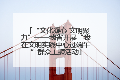 “文化凝心 文明聚力”——我省开展“我在文明实践中心过端午”群众主题活动