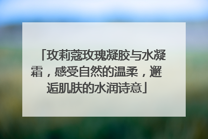 玫莉蔻玫瑰凝胶与水凝霜，感受自然的温柔，邂逅肌肤的水润诗意