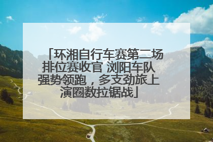 环湘自行车赛第二场排位赛收官 浏阳车队强势领跑，多支劲旅上演圈数拉锯战