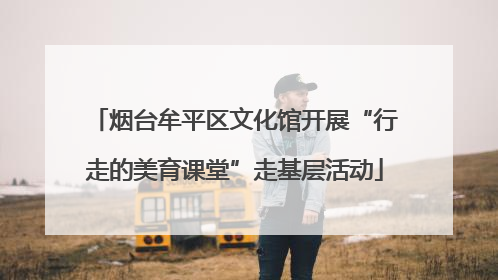 烟台牟平区文化馆开展“行走的美育课堂”走基层活动
