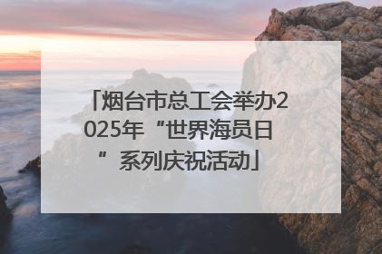 烟台市总工会举办2025年“世界海员日”系列庆祝活动