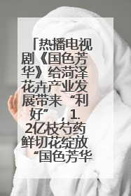 热播电视剧《国色芳华》给菏泽花卉产业发展带来“利好”，1.2亿枝芍药鲜切花绽放“国色芳华”