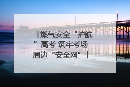 燃气安全“护航”高考 筑牢考场周边“安全网”