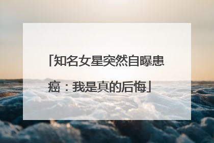 知名女星突然自曝患癌：我是真的后悔