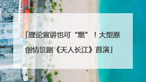 理论宣讲也可“燃”！大型原创情景剧《天人长江》首演