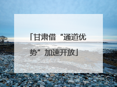 甘肃借“通道优势”加速开放