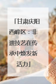 甘肃庆阳西峰区：非遗技艺在传承中焕发新活力