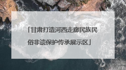 甘肃打造河西走廊民族民俗非遗保护传承展示区
