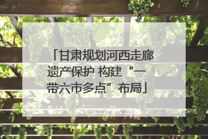 甘肃规划河西走廊遗产保护 构建“一带六市多点”布局