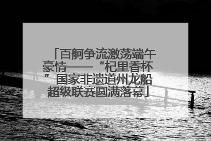 百舸争流激荡端午豪情——“杞里香杯”国家非遗道州龙船超级联赛圆满落幕