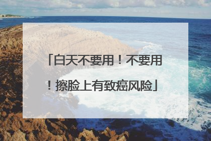 白天不要用！不要用！擦脸上有致癌风险