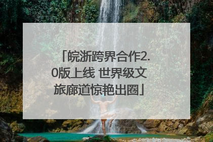 皖浙跨界合作2.0版上线 世界级文旅廊道惊艳出圈