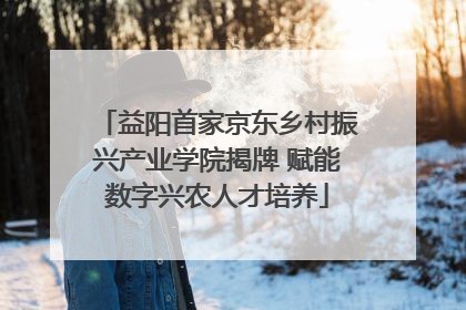 益阳首家京东乡村振兴产业学院揭牌 赋能数字兴农人才培养