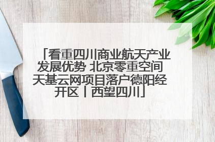 看重四川商业航天产业发展优势 北京零重空间天基云网项目落户德阳经开区丨西望四川