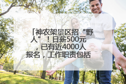 神农架景区招“野人”！日薪500元，已有近4000人报名，工作职责包括“接受游客投喂”
