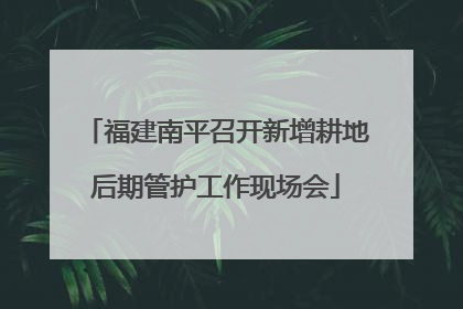 福建南平召开新增耕地后期管护工作现场会