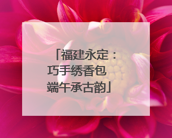 福建永定：巧手绣香包 端午承古韵