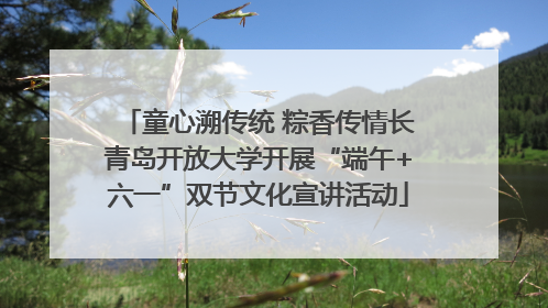 童心溯传统 粽香传情长青岛开放大学开展“端午+六一”双节文化宣讲活动
