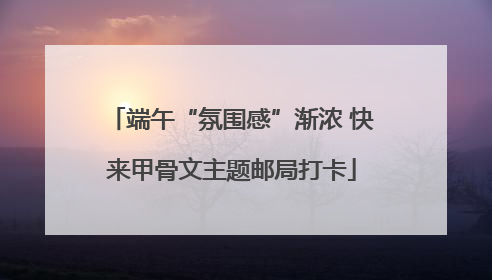 端午“氛围感”渐浓 快来甲骨文主题邮局打卡