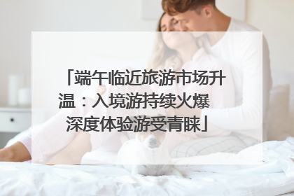 端午临近旅游市场升温：入境游持续火爆 深度体验游受青睐