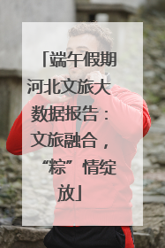 端午假期河北文旅大数据报告：文旅融合，“粽”情绽放
