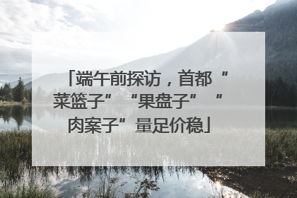 端午前探访，首都“菜篮子”“果盘子”“肉案子”量足价稳