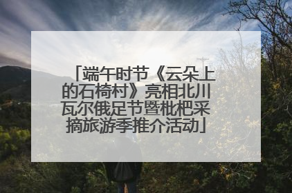 端午时节《云朵上的石椅村》亮相北川瓦尔俄足节暨枇杷采摘旅游季推介活动