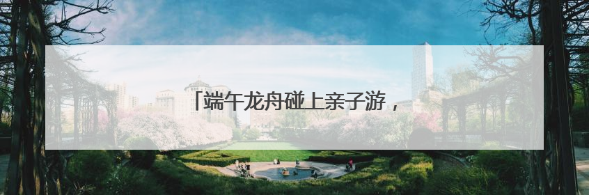 端午龙舟碰上亲子游，这三天小长假有点儿萌