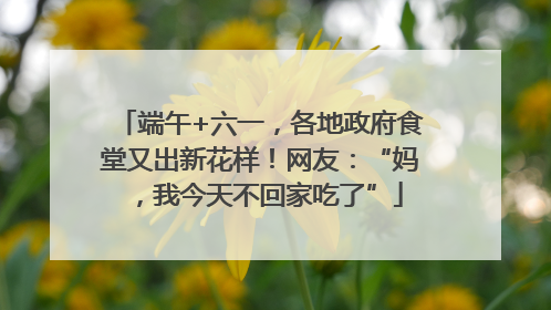 端午+六一，各地政府食堂又出新花样！网友：“妈，我今天不回家吃了”