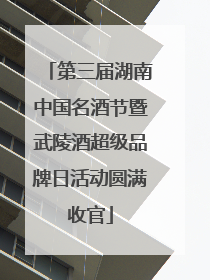 第三届湖南中国名酒节暨武陵酒超级品牌日活动圆满收官