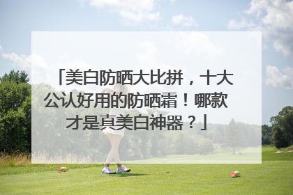 美白防晒大比拼，十大公认好用的防晒霜！哪款才是真美白神器？