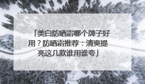 美白防晒霜哪个牌子好用？防晒霜推荐：清爽提亮这几款谁用谁夸