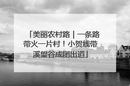 美丽农村路｜一条路带火一片村！小贺线带溪望谷成团出道