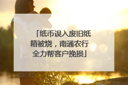 纸币误入废旧纸箱被烧，南通农行全力帮客户挽损