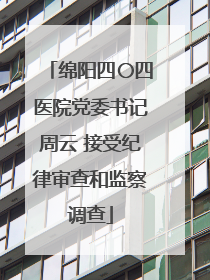 绵阳四〇四医院党委书记周云 接受纪律审查和监察调查
