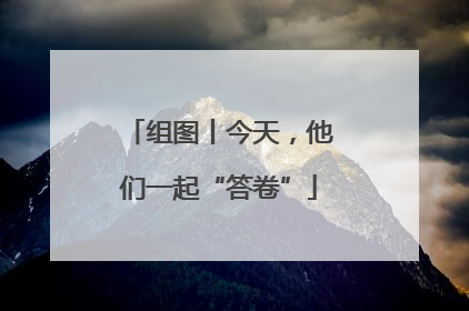 组图丨今天，他们一起“答卷”