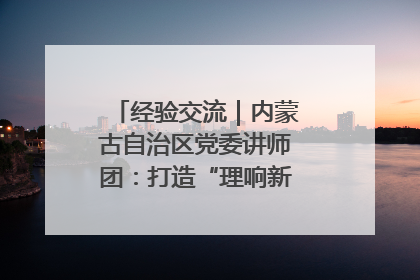 经验交流｜内蒙古自治区党委讲师团：打造“理响新征程”宣讲品牌