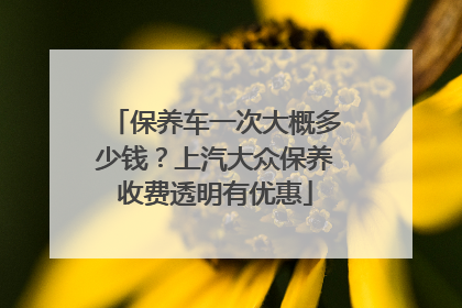 保养车一次大概多少钱？上汽大众保养收费透明有优惠