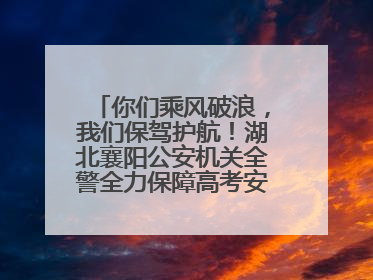 你们乘风破浪，我们保驾护航！湖北襄阳公安机关全警全力保障高考安全顺利举行