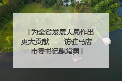 为全省发展大局作出更大贡献——访驻马店市委书记鲍常勇