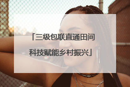 三级包联直通田间 科技赋能乡村振兴